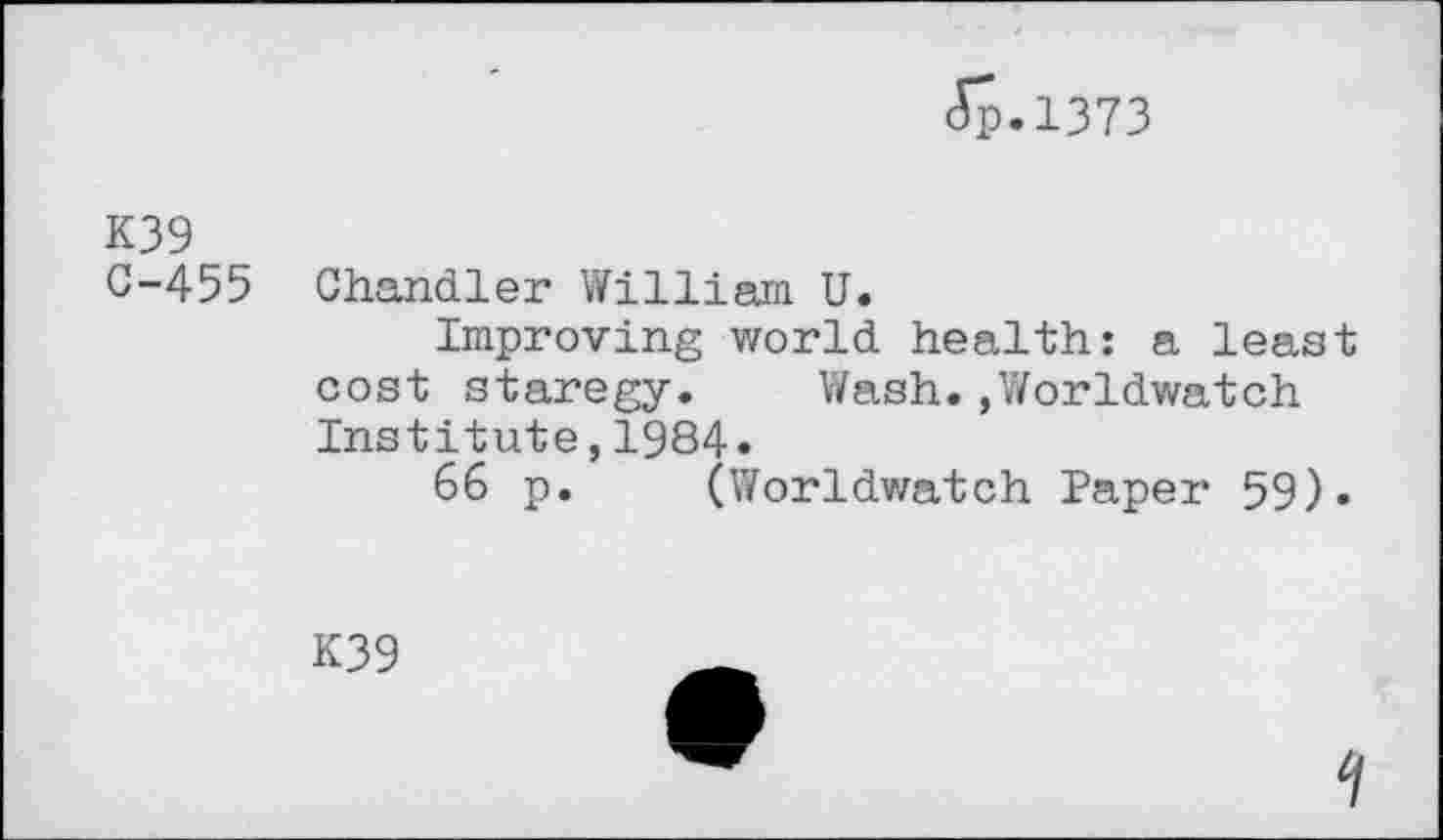 ﻿Jp.1373
K39
C-455 Chandler William U.
Improving world health: a least cost staregy. Wash.,Worldwatch Institute,1984.
66 p. (Worldwatch Paper 59).
K39